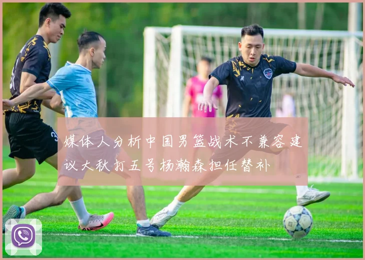 媒体人分析中国男篮战术不兼容建议大秋打五号杨瀚森担任替补