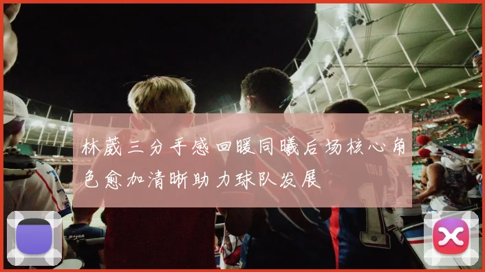 林葳三分手感回暖同曦后场核心角色愈加清晰助力球队发展
