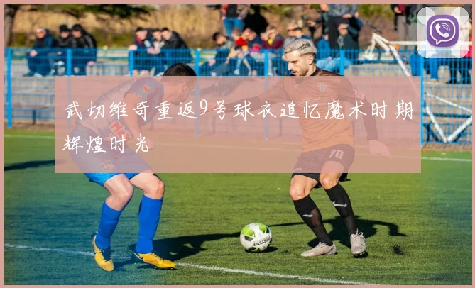 武切维奇重返9号球衣追忆魔术时期辉煌时光