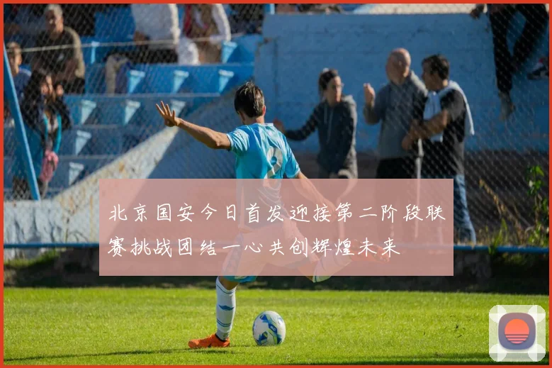 北京国安今日首发迎接第二阶段联赛挑战团结一心共创辉煌未来