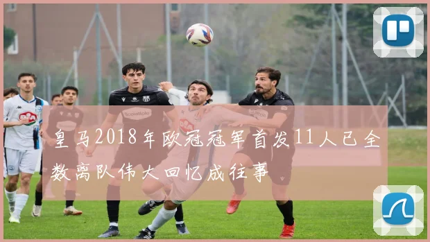 皇马2018年欧冠冠军首发11人已全数离队伟大回忆成往事