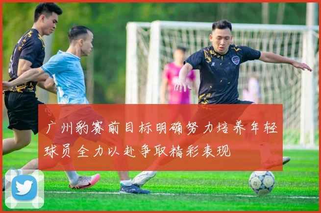 广州豹赛前目标明确努力培养年轻球员全力以赴争取精彩表现