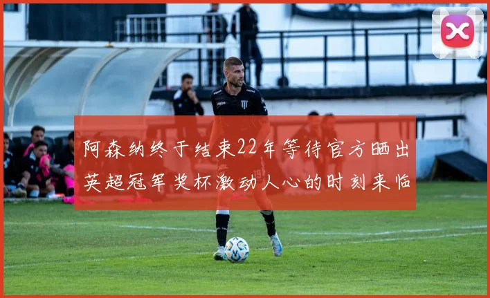 阿森纳终于结束22年等待官方晒出英超冠军奖杯激动人心的时刻来临