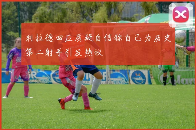 利拉德回应质疑自信称自己为历史第二射手引发热议