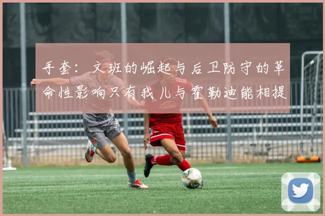 手套：文班的崛起与后卫防守的革命性影响只有我儿与霍勒迪能相提并论