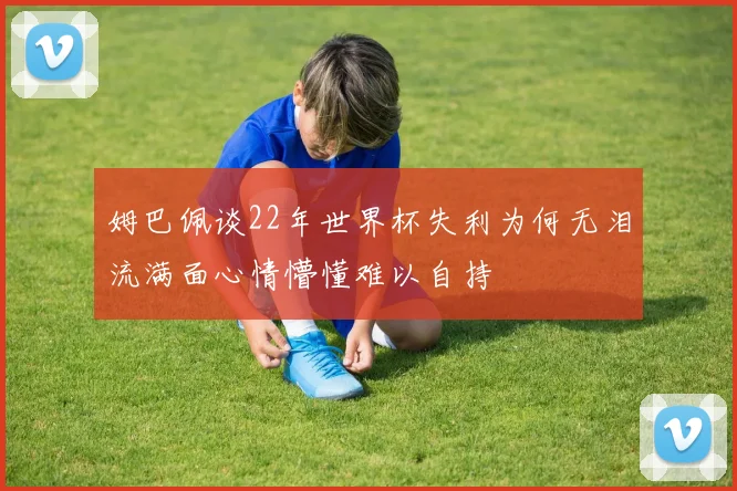 姆巴佩谈22年世界杯失利为何无泪流满面心情懵懂难以自持