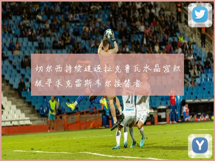 切尔西持续追逐拉克鲁瓦水晶宫积极寻求克雷斯韦尔接替者