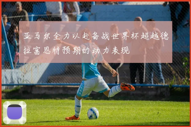 亚马尔全力以赴备战世界杯超越德拉富恩特预期的动力表现