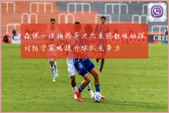 森保一谈梅西异次元表现教练组探讨防守策略提升球队竞争力