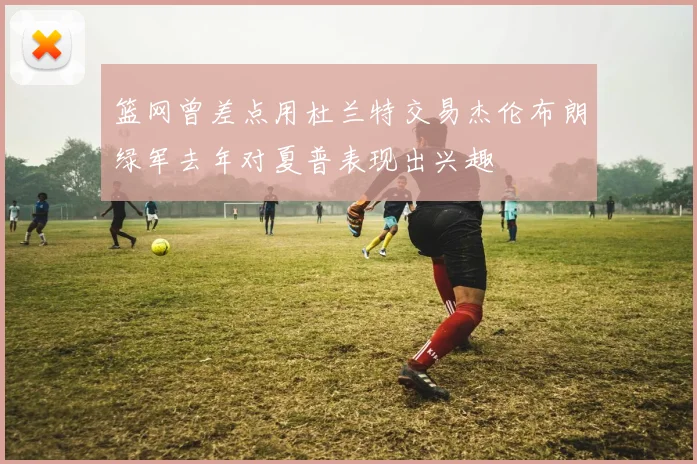 篮网曾差点用杜兰特交易杰伦布朗绿军去年对夏普表现出兴趣