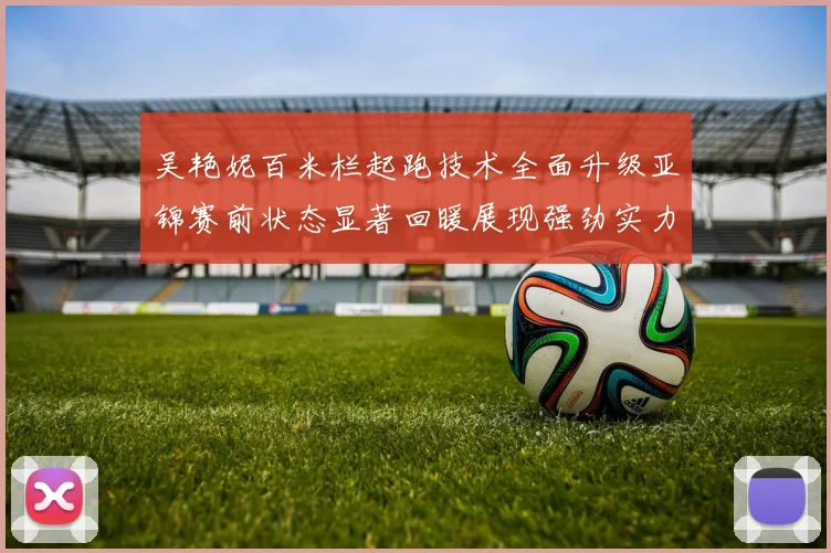 吴艳妮百米栏起跑技术全面升级亚锦赛前状态显著回暖展现强劲实力
