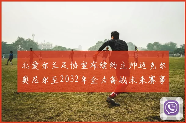 北爱尔兰足协宣布续约主帅迈克尔奥尼尔至2032年全力备战未来赛事