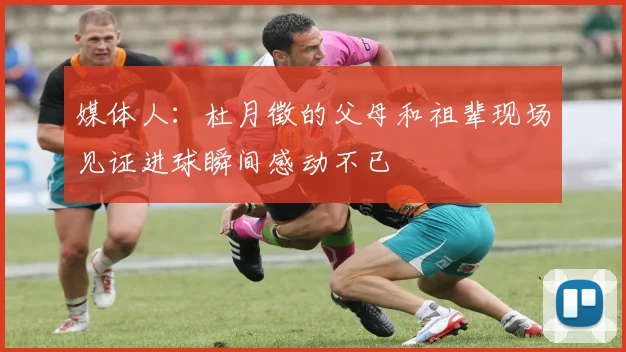 媒体人：杜月徵的父母和祖辈现场见证进球瞬间感动不已