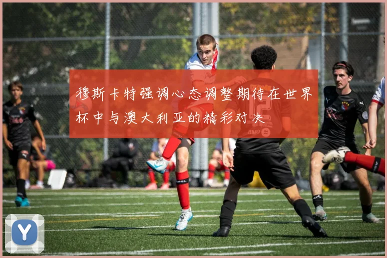 穆斯卡特强调心态调整期待在世界杯中与澳大利亚的精彩对决