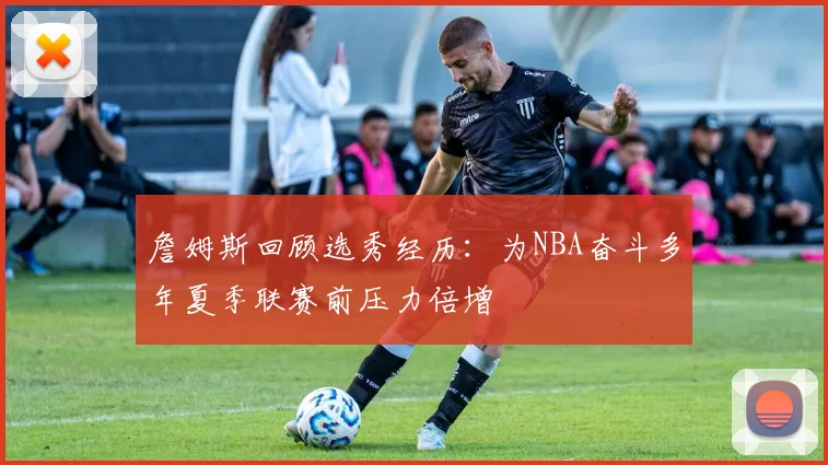 詹姆斯回顾选秀经历：为NBA奋斗多年夏季联赛前压力倍增