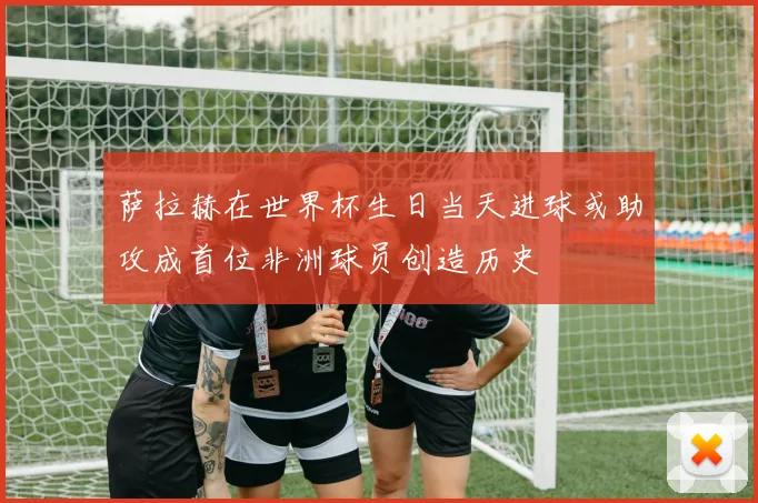 萨拉赫在世界杯生日当天进球或助攻成首位非洲球员创造历史