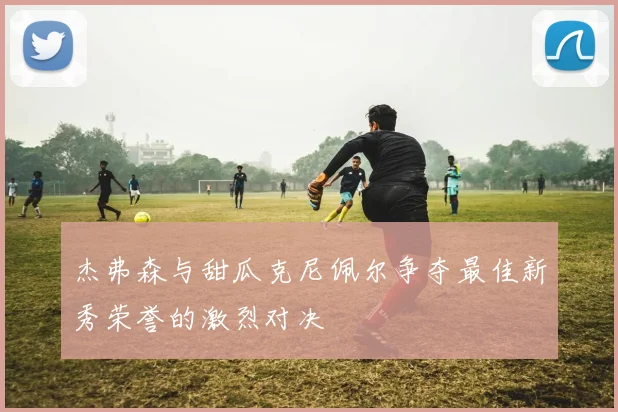 杰弗森与甜瓜克尼佩尔争夺最佳新秀荣誉的激烈对决