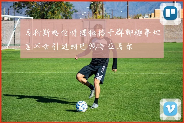 马科斯略伦特揭秘格子群聊趣事坦言不会引进姆巴佩与亚马尔