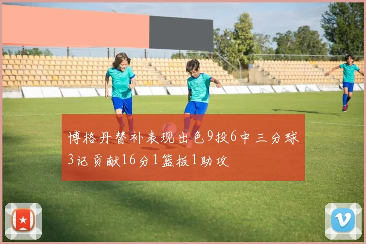 博格丹替补表现出色9投6中三分球3记贡献16分1篮板1助攻