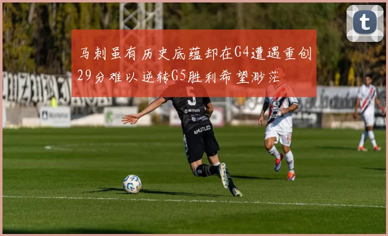 马刺虽有历史底蕴却在G4遭遇重创29分难以逆转G5胜利希望渺茫