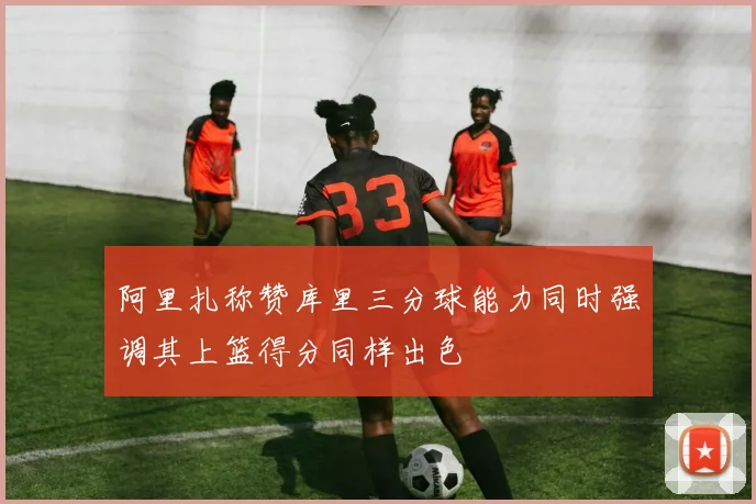 阿里扎称赞库里三分球能力同时强调其上篮得分同样出色