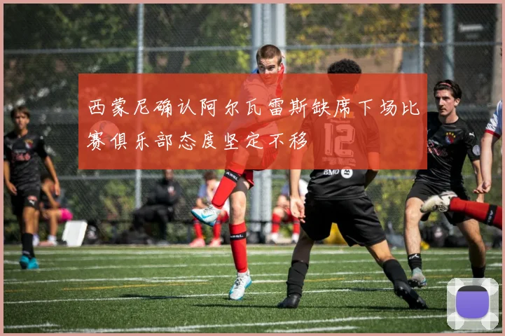 西蒙尼确认阿尔瓦雷斯缺席下场比赛俱乐部态度坚定不移
