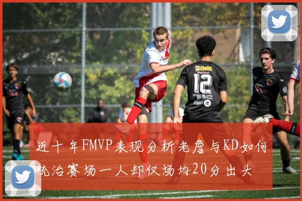 近十年FMVP表现分析老詹与KD如何统治赛场一人却仅场均20分出头