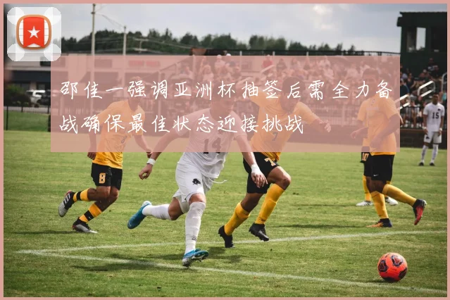 邵佳一强调亚洲杯抽签后需全力备战确保最佳状态迎接挑战