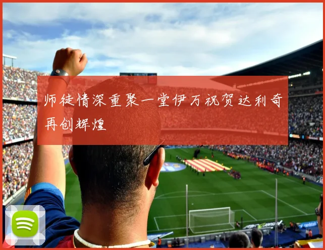 师徒情深重聚一堂伊万祝贺达利奇再创辉煌