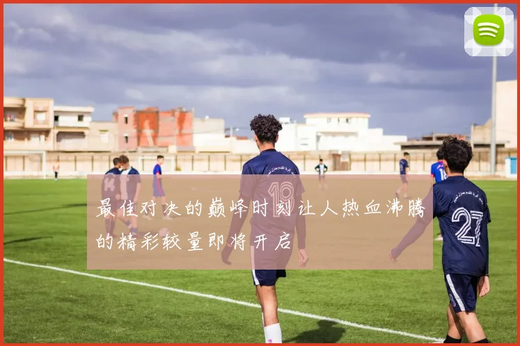 最佳对决的巅峰时刻让人热血沸腾的精彩较量即将开启