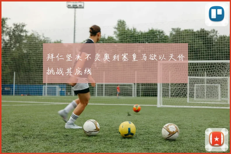 拜仁坚决不卖奥利塞皇马欲以天价挑战其底线