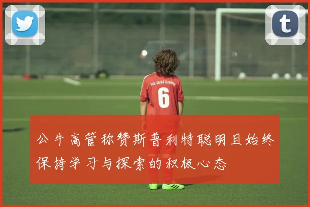 公牛高管称赞斯普利特聪明且始终保持学习与探索的积极心态