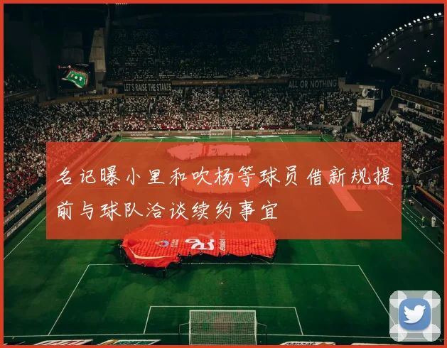 名记曝小里和吹杨等球员借新规提前与球队洽谈续约事宜