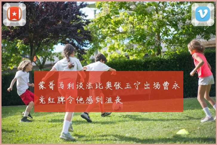 蒙哥马利谈法比奥张玉宁出场曹永竞红牌令他感到沮丧