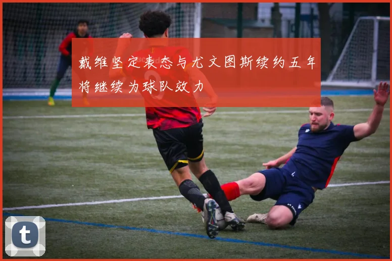 戴维坚定表态与尤文图斯续约五年将继续为球队效力